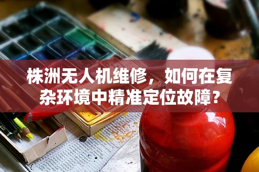株洲无人机维修，如何在复杂环境中精准定位故障？