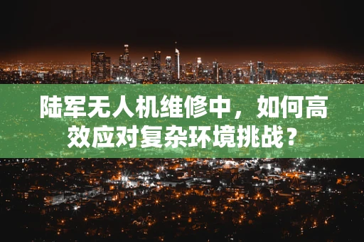 陆军无人机维修中，如何高效应对复杂环境挑战？