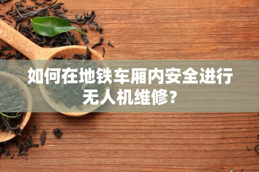 如何在地铁车厢内安全进行无人机维修？