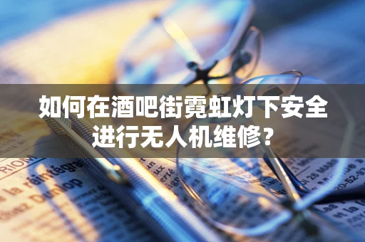 如何在酒吧街霓虹灯下安全进行无人机维修？