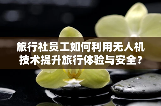 旅行社员工如何利用无人机技术提升旅行体验与安全？