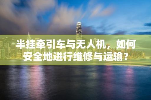 半挂牵引车与无人机，如何安全地进行维修与运输？