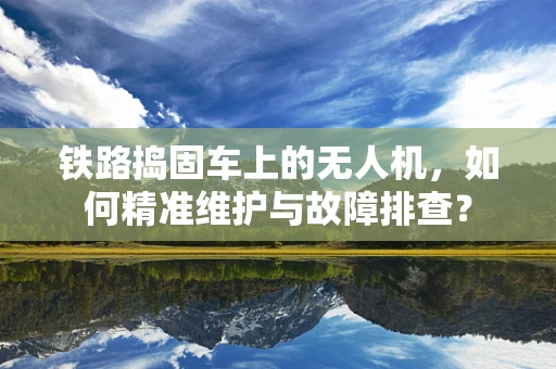 铁路捣固车上的无人机，如何精准维护与故障排查？