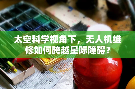 太空科学视角下，无人机维修如何跨越星际障碍？