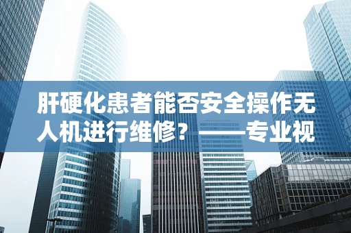 肝硬化患者能否安全操作无人机进行维修？——专业视角下的健康风险考量