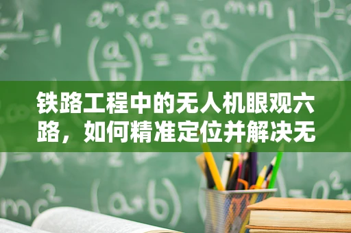 铁路工程中的无人机眼观六路，如何精准定位并解决无人机在铁路巡检中的常见故障？
