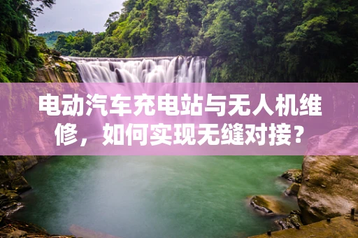电动汽车充电站与无人机维修，如何实现无缝对接？