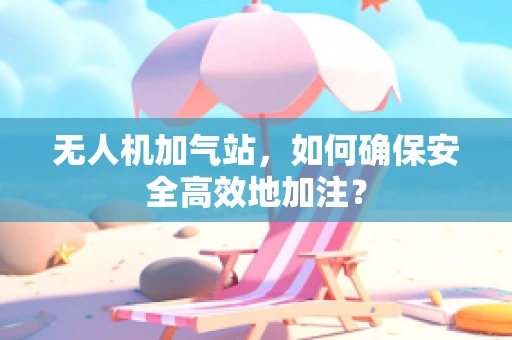 无人机加气站，如何确保安全高效地加注？