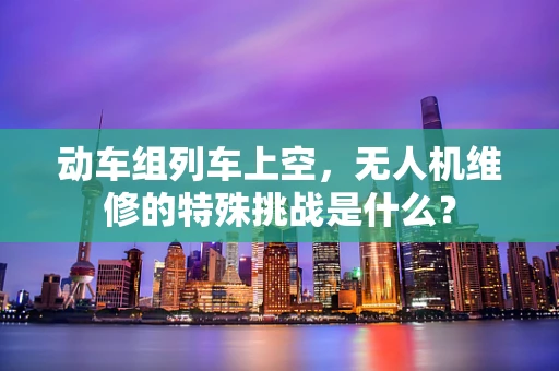 动车组列车上空，无人机维修的特殊挑战是什么？