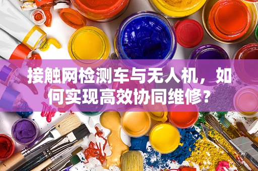 接触网检测车与无人机，如何实现高效协同维修？