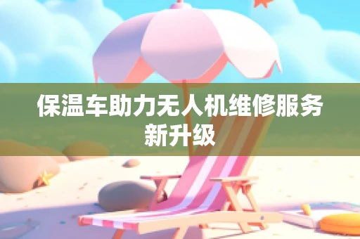 保温车助力无人机维修服务新升级