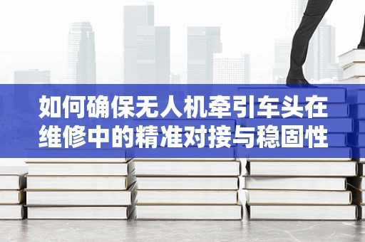 如何确保无人机牵引车头在维修中的精准对接与稳固性？