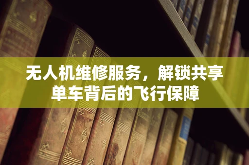 无人机维修服务，解锁共享单车背后的飞行保障