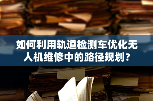如何利用轨道检测车优化无人机维修中的路径规划？