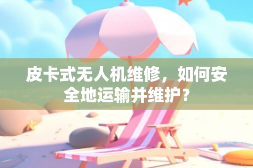 皮卡式无人机维修，如何安全地运输并维护？