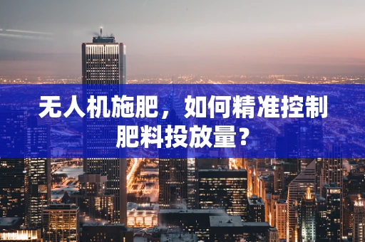 无人机施肥，如何精准控制肥料投放量？