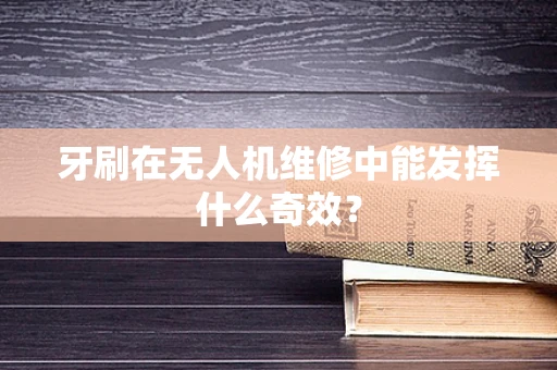 牙刷在无人机维修中能发挥什么奇效？