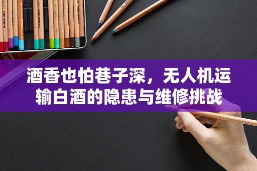 酒香也怕巷子深，无人机运输白酒的隐患与维修挑战