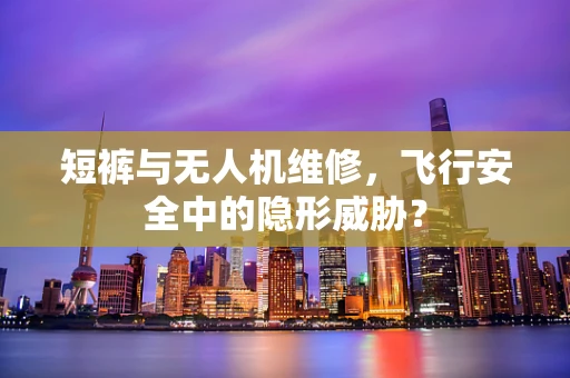 短裤与无人机维修，飞行安全中的隐形威胁？