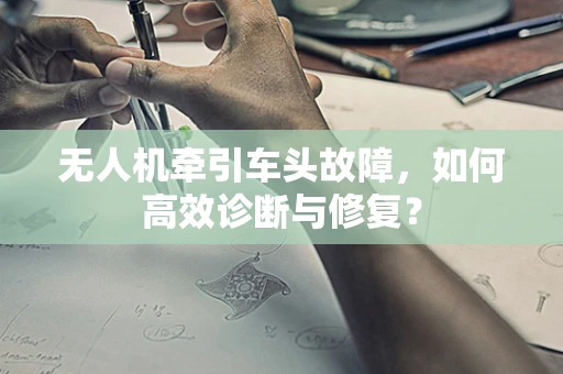 无人机牵引车头故障，如何高效诊断与修复？