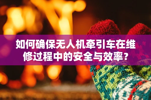 如何确保无人机牵引车在维修过程中的安全与效率？