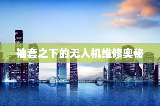 袖套之下的无人机维修奥秘