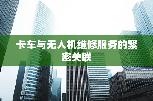 卡车与无人机维修服务的紧密关联