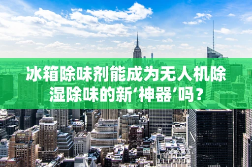 冰箱除味剂能成为无人机除湿除味的新‘神器’吗？