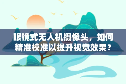 眼镜式无人机摄像头，如何精准校准以提升视觉效果？