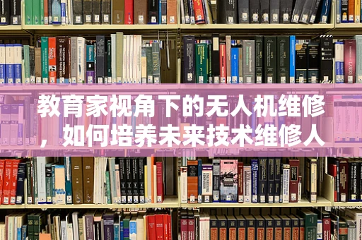 教育家视角下的无人机维修，如何培养未来技术维修人才？