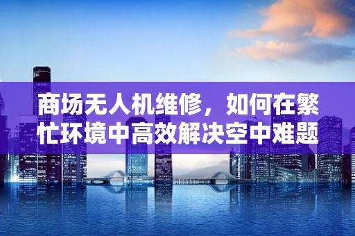 商场无人机维修，如何在繁忙环境中高效解决空中难题？