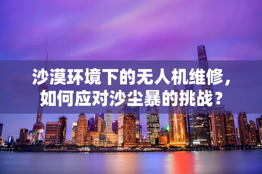 沙漠环境下的无人机维修，如何应对沙尘暴的挑战？