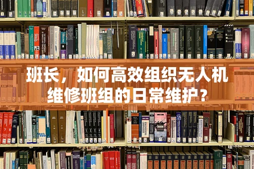 班长，如何高效组织无人机维修班组的日常维护？