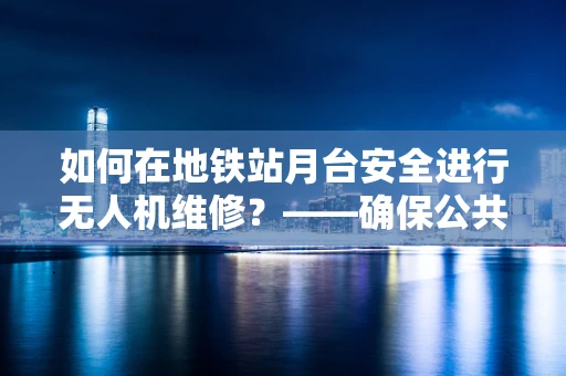 如何在地铁站月台安全进行无人机维修？——确保公共安全与操作效率的平衡