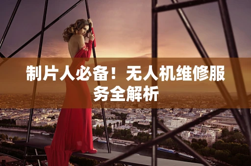 制片人必备！无人机维修服务全解析