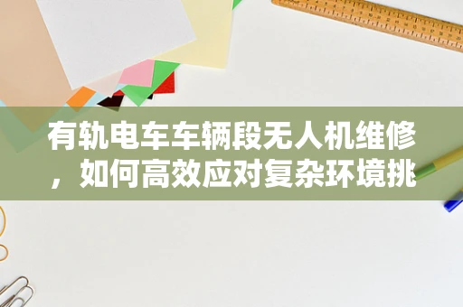 有轨电车车辆段无人机维修，如何高效应对复杂环境挑战？