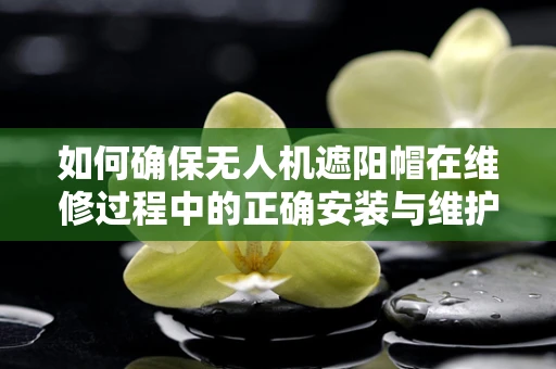 如何确保无人机遮阳帽在维修过程中的正确安装与维护？