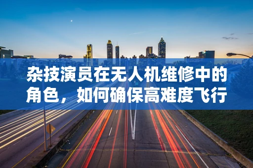 杂技演员在无人机维修中的角色，如何确保高难度飞行动作下的安全？