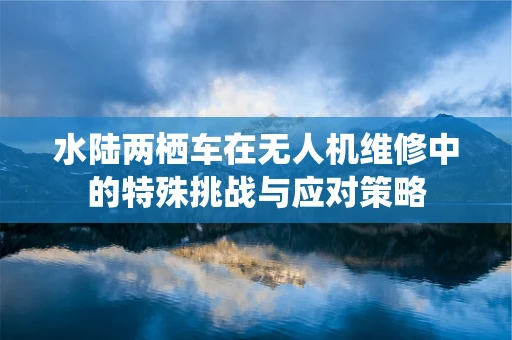 水陆两栖车在无人机维修中的特殊挑战与应对策略