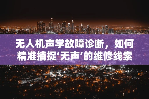 无人机声学故障诊断，如何精准捕捉‘无声’的维修线索？