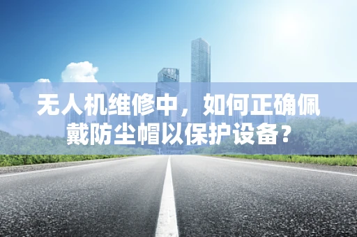 无人机维修中，如何正确佩戴防尘帽以保护设备？