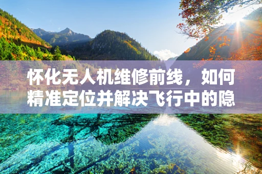 怀化无人机维修前线，如何精准定位并解决飞行中的隐形伤？