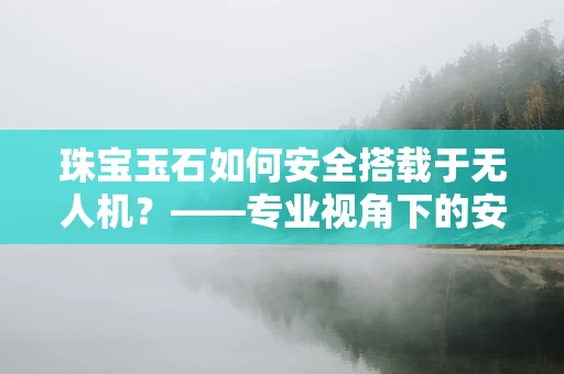 珠宝玉石如何安全搭载于无人机？——专业视角下的安全考量