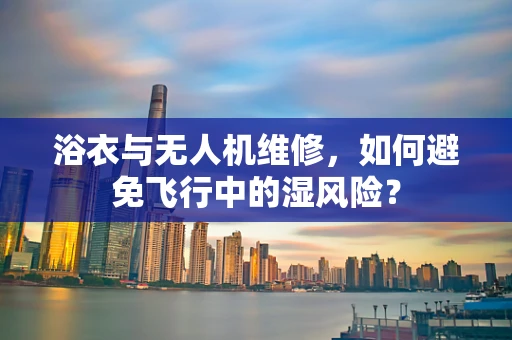 浴衣与无人机维修，如何避免飞行中的湿风险？