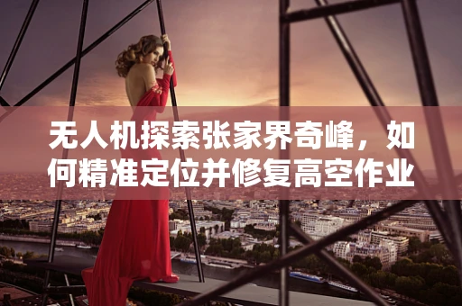 无人机探索张家界奇峰，如何精准定位并修复高空作业中的视界盲区？