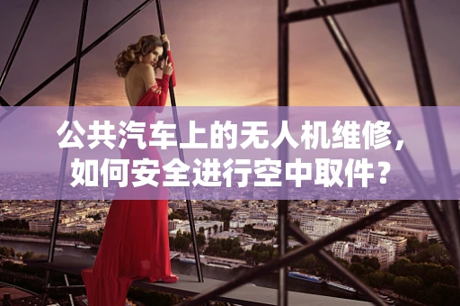 公共汽车上的无人机维修，如何安全进行空中取件？
