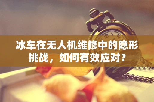 冰车在无人机维修中的隐形挑战，如何有效应对？