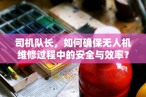 司机队长，如何确保无人机维修过程中的安全与效率？