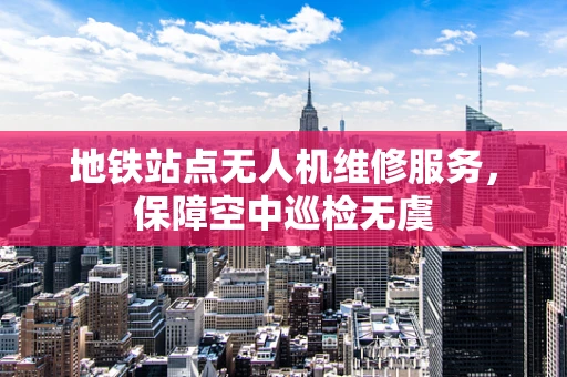 地铁站点无人机维修服务，保障空中巡检无虞