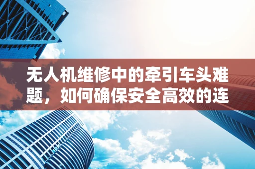无人机维修中的牵引车头难题，如何确保安全高效的连接与维护？